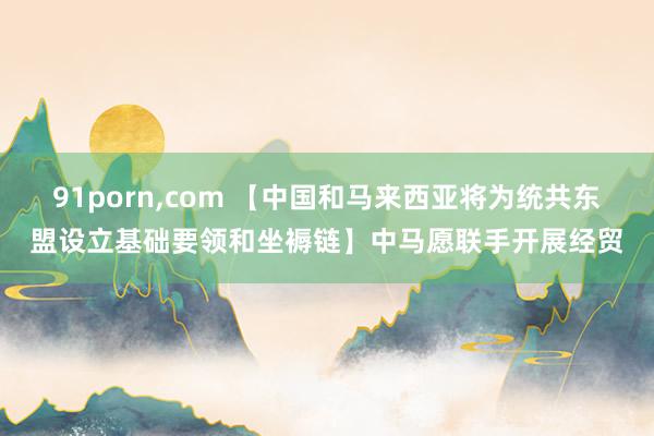 91porn，com 【中国和马来西亚将为统共东盟设立基础要领和坐褥链】中马愿联手开展经贸