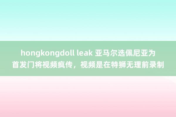 hongkongdoll leak 亚马尔选佩尼亚为首发门将视频疯传，视频是在特狮无理前录制