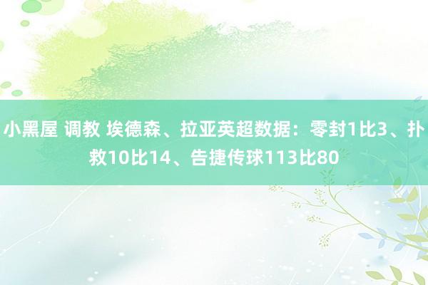 小黑屋 调教 埃德森、拉亚英超数据：零封1比3、扑救10比14、告捷传球113比80