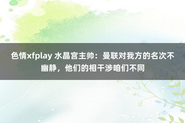 色情xfplay 水晶宫主帅：曼联对我方的名次不幽静，他们的相干涉咱们不同