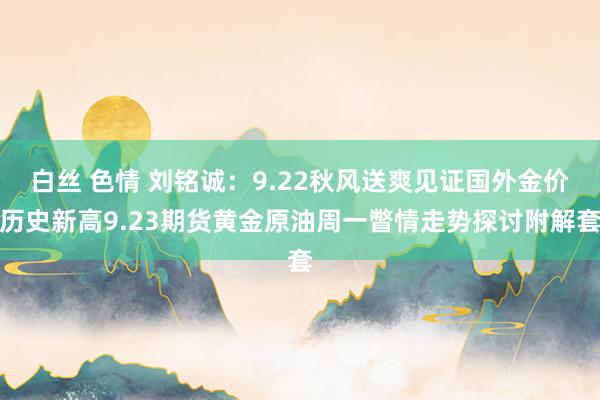 白丝 色情 刘铭诚：9.22秋风送爽见证国外金价历史新高9.23期货黄金原油周一瞥情走势探讨附解套