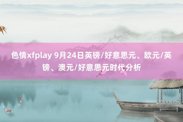 色情xfplay 9月24日英镑/好意思元、欧元/英镑、澳元/好意思元时代分析