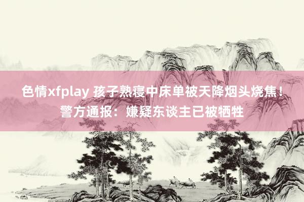 色情xfplay 孩子熟寝中床单被天降烟头烧焦！警方通报：嫌疑东谈主已被牺牲