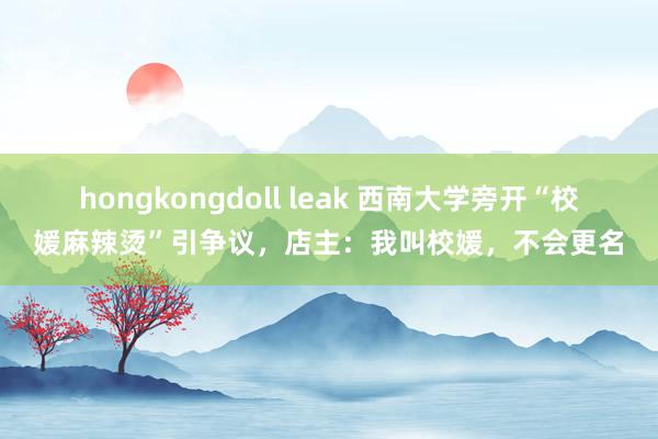 hongkongdoll leak 西南大学旁开“校媛麻辣烫”引争议，店主：我叫校媛，不会更名