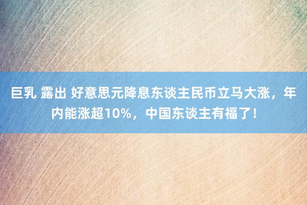 巨乳 露出 好意思元降息东谈主民币立马大涨，年内能涨超10%，中国东谈主有福了！