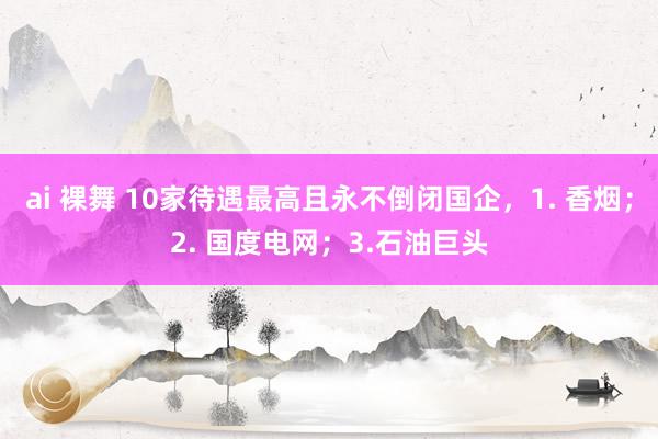 ai 裸舞 10家待遇最高且永不倒闭国企，1. 香烟；2. 国度电网；3.石油巨头