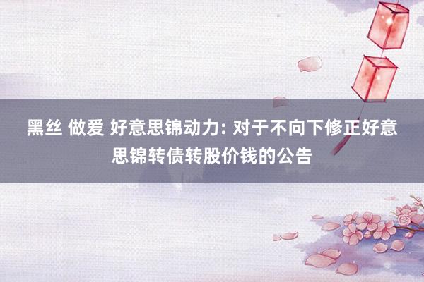 黑丝 做爱 好意思锦动力: 对于不向下修正好意思锦转债转股价钱的公告