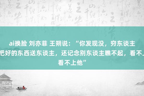 ai换脸 刘亦菲 王朔说：“你发现没，穷东谈主老是把好的东西送东谈主，还记念别东谈主瞧不起，看不上他”