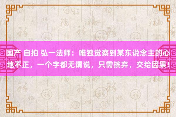 国产 自拍 弘一法师：唯独觉察到某东说念主的心地不正，一个字都无谓说，只需摈弃，交给因果！