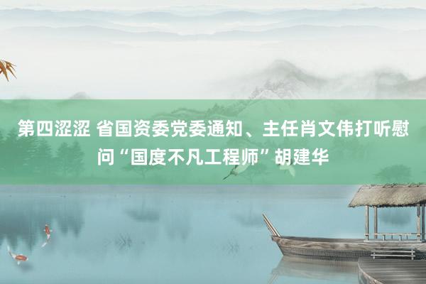 第四涩涩 省国资委党委通知、主任肖文伟打听慰问“国度不凡工程师”胡建华