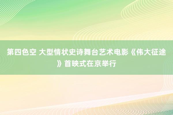 第四色空 大型情状史诗舞台艺术电影《伟大征途》首映式在京举行