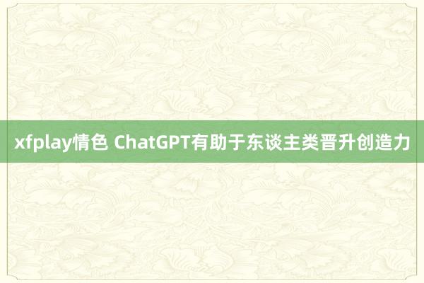 xfplay情色 ChatGPT有助于东谈主类晋升创造力