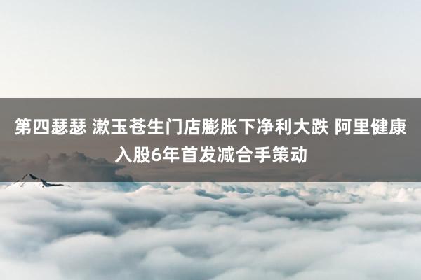 第四瑟瑟 漱玉苍生门店膨胀下净利大跌 阿里健康入股6年首发减合手策动