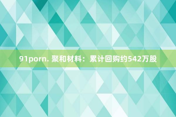 91porn. 聚和材料：累计回购约542万股