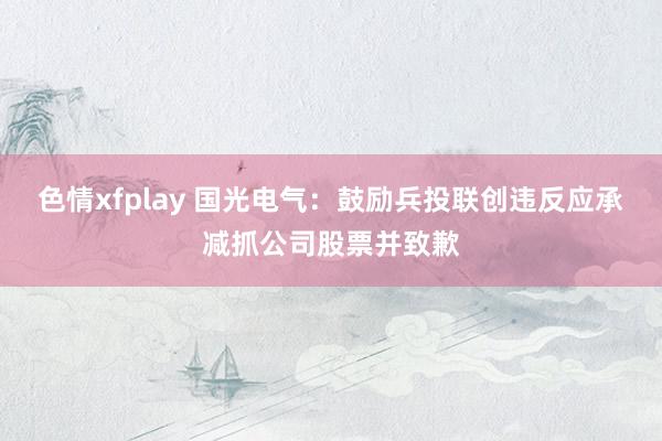 色情xfplay 国光电气：鼓励兵投联创违反应承减抓公司股票并致歉