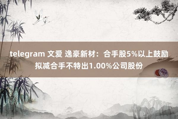 telegram 文爱 逸豪新材：合手股5%以上鼓励拟减合手不特出1.00%公司股份