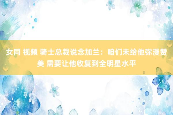 女同 视频 骑士总裁说念加兰：咱们未给他弥漫赞美 需要让他收复到全明星水平