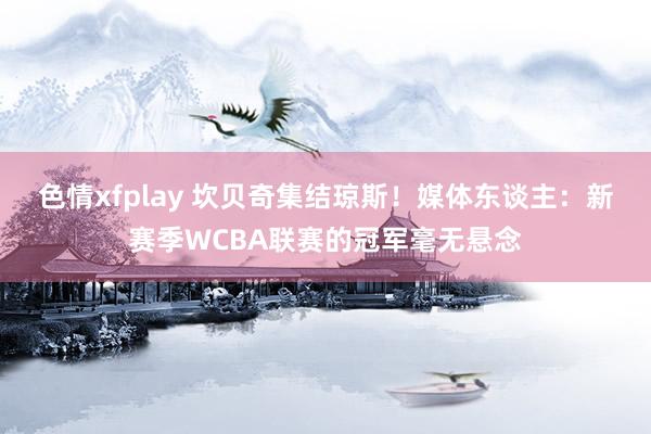 色情xfplay 坎贝奇集结琼斯！媒体东谈主：新赛季WCBA联赛的冠军毫无悬念