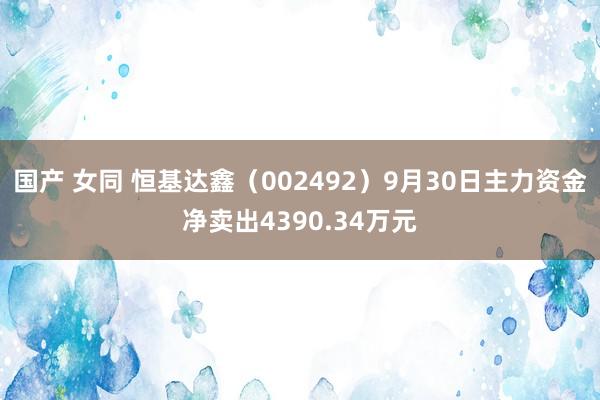 国产 女同 恒基达鑫（002492）9月30日主力资金净卖出4390.34万元