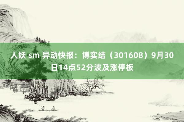 人妖 sm 异动快报：博实结（301608）9月30日14点52分波及涨停板