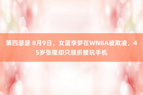 第四瑟瑟 8月9日，女篮李梦在WNBA被欺凌，45岁张隆却只顾折腰玩手机