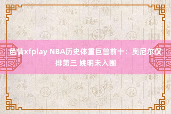 色情xfplay NBA历史体重巨兽前十：奥尼尔仅排第三 姚明未入围