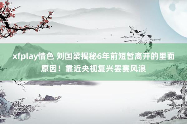 xfplay情色 刘国梁揭秘6年前短暂离开的里面原因！靠近央视复兴罢赛风浪