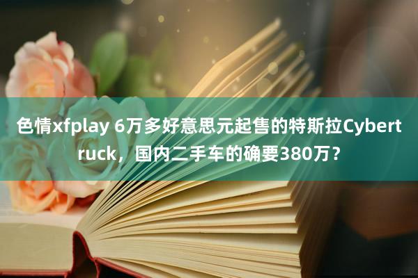 色情xfplay 6万多好意思元起售的特斯拉Cybertruck，国内二手车的确要380万？