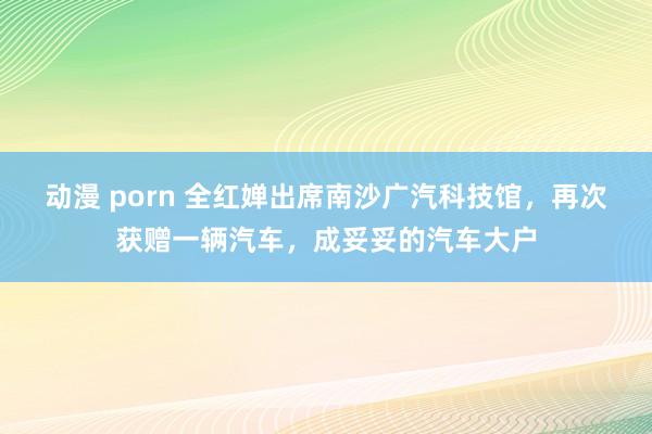 动漫 porn 全红婵出席南沙广汽科技馆，再次获赠一辆汽车，成妥妥的汽车大户