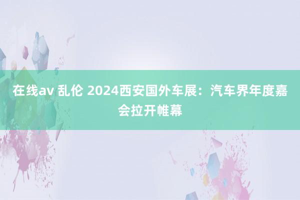 在线av 乱伦 2024西安国外车展：汽车界年度嘉会拉开帷幕