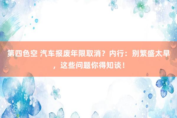 第四色空 汽车报废年限取消？内行：别繁盛太早，这些问题你得知谈！