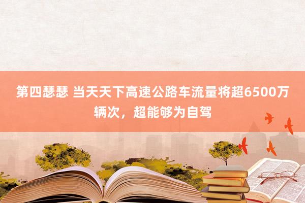 第四瑟瑟 当天天下高速公路车流量将超6500万辆次，超能够为自驾