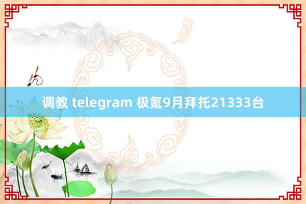 调教 telegram 极氪9月拜托21333台