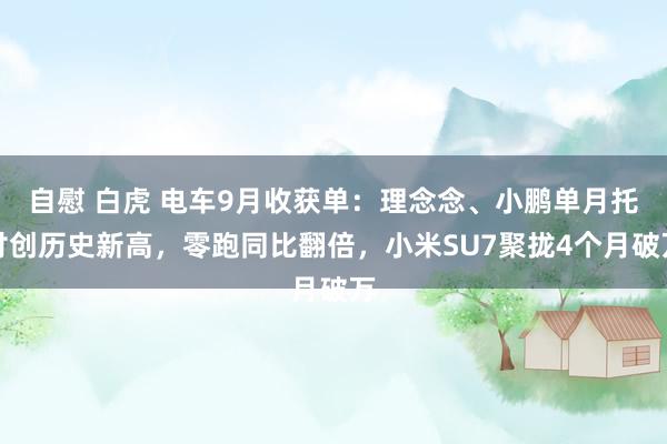 自慰 白虎 电车9月收获单：理念念、小鹏单月托付创历史新高，零跑同比翻倍，小米SU7聚拢4个月破万