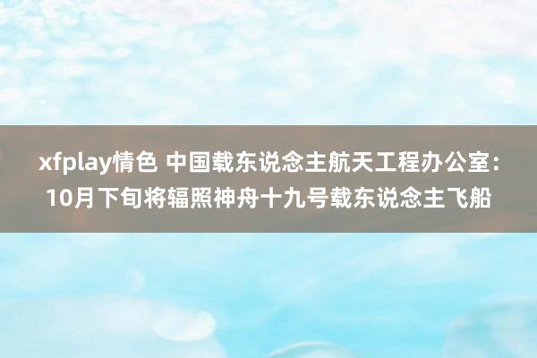 xfplay情色 中国载东说念主航天工程办公室：10月下旬将辐照神舟十九号载东说念主飞船