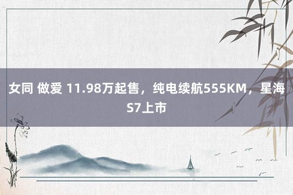 女同 做爱 11.98万起售，纯电续航555KM，星海S7上市