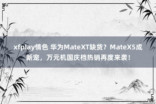 xfplay情色 华为MateXT缺货？MateX5成新宠，万元机国庆档热销再度来袭！