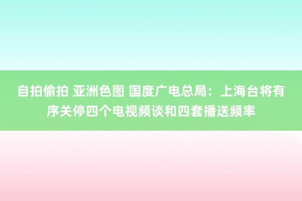 自拍偷拍 亚洲色图 国度广电总局：上海台将有序关停四个电视频谈和四套播送频率