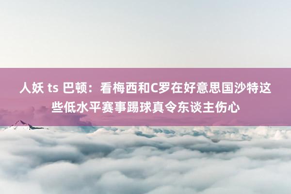 人妖 ts 巴顿：看梅西和C罗在好意思国沙特这些低水平赛事踢球真令东谈主伤心