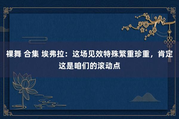 裸舞 合集 埃弗拉：这场见效特殊繁重珍重，肯定这是咱们的滚动点