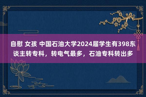 自慰 女孩 中国石油大学2024届学生有398东谈主转专科，转电气最多，石油专科转出多