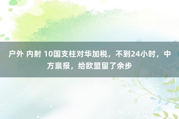 户外 内射 10国支柱对华加税，不到24小时，中方禀报，给欧盟留了余步