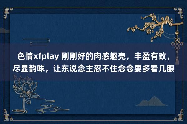 色情xfplay 刚刚好的肉感躯壳，丰盈有致，尽显韵味，让东说念主忍不住念念要多看几眼