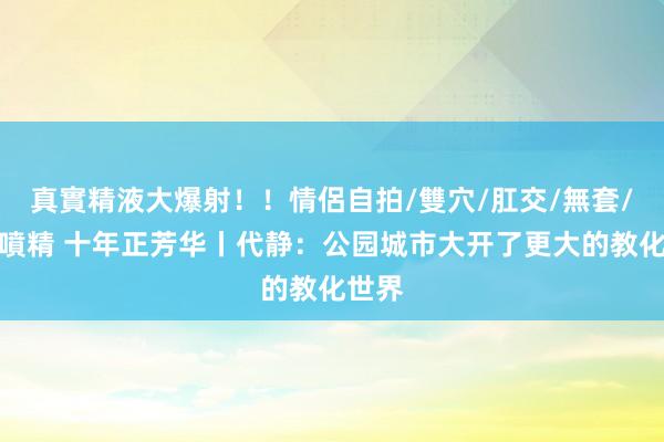 真實精液大爆射！！情侶自拍/雙穴/肛交/無套/大量噴精 十年正芳华丨代静：公园城市大开了更大的教化世界