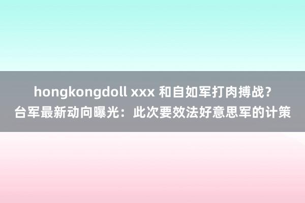 hongkongdoll xxx 和自如军打肉搏战？台军最新动向曝光：此次要效法好意思军的计策