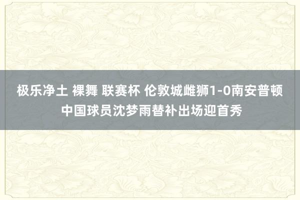 极乐净土 裸舞 联赛杯 伦敦城雌狮1-0南安普顿 中国球员沈梦雨替补出场迎首秀