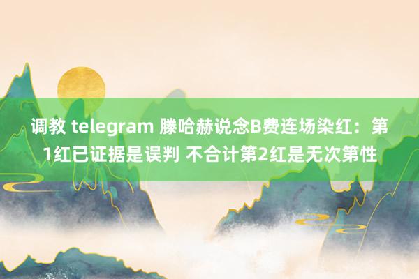 调教 telegram 滕哈赫说念B费连场染红：第1红已证据是误判 不合计第2红是无次第性