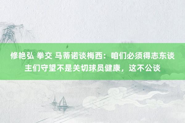 修艳弘 拳交 马蒂诺谈梅西：咱们必须得志东谈主们守望不是关切球员健康，这不公谈