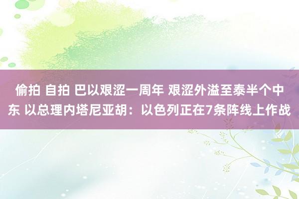 偷拍 自拍 巴以艰涩一周年 艰涩外溢至泰半个中东 以总理内塔尼亚胡：以色列正在7条阵线上作战