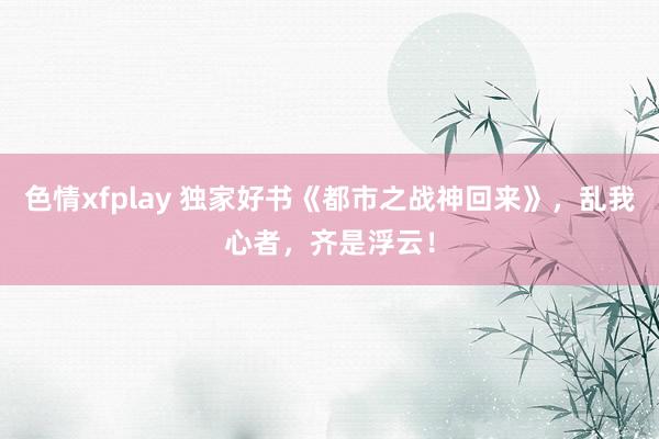 色情xfplay 独家好书《都市之战神回来》，乱我心者，齐是浮云！